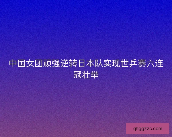 中国女团顽强逆转日本队实现世乒赛六连冠壮举